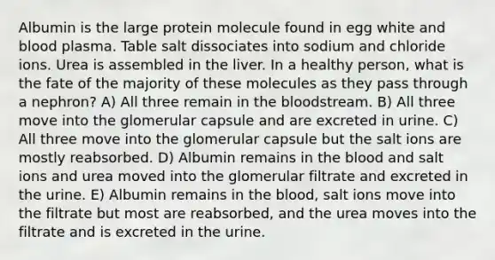 Albumin is the large protein molecule found in egg white and blood plasma. Table salt dissociates into sodium and chloride ions. Urea is assembled in the liver. In a healthy person, what is the fate of the majority of these molecules as they pass through a nephron? A) All three remain in the bloodstream. B) All three move into the glomerular capsule and are excreted in urine. C) All three move into the glomerular capsule but the salt ions are mostly reabsorbed. D) Albumin remains in the blood and salt ions and urea moved into the glomerular filtrate and excreted in the urine. E) Albumin remains in the blood, salt ions move into the filtrate but most are reabsorbed, and the urea moves into the filtrate and is excreted in the urine.