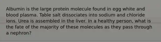 Albumin is the large protein molecule found in egg white and blood plasma. Table salt dissociates into sodium and chloride ions. Urea is assembled in the liver. In a healthy person, what is the fate of the majority of these molecules as they pass through a nephron?