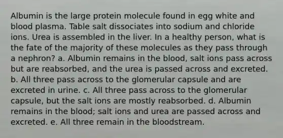 Albumin is the large protein molecule found in egg white and blood plasma. Table salt dissociates into sodium and chloride ions. Urea is assembled in the liver. In a healthy person, what is the fate of the majority of these molecules as they pass through a nephron? a. Albumin remains in the blood, salt ions pass across but are reabsorbed, and the urea is passed across and excreted. b. All three pass across to the glomerular capsule and are excreted in urine. c. All three pass across to the glomerular capsule, but the salt ions are mostly reabsorbed. d. Albumin remains in the blood; salt ions and urea are passed across and excreted. e. All three remain in the bloodstream.