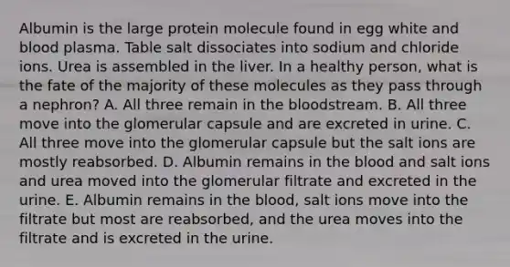 Albumin is the large protein molecule found in egg white and blood plasma. Table salt dissociates into sodium and chloride ions. Urea is assembled in the liver. In a healthy person, what is the fate of the majority of these molecules as they pass through a nephron? A. All three remain in the bloodstream. B. All three move into the glomerular capsule and are excreted in urine. C. All three move into the glomerular capsule but the salt ions are mostly reabsorbed. D. Albumin remains in the blood and salt ions and urea moved into the glomerular filtrate and excreted in the urine. E. Albumin remains in the blood, salt ions move into the filtrate but most are reabsorbed, and the urea moves into the filtrate and is excreted in the urine.