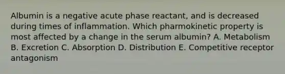 Albumin is a negative acute phase reactant, and is decreased during times of inflammation. Which pharmokinetic property is most affected by a change in the serum albumin? A. Metabolism B. Excretion C. Absorption D. Distribution E. Competitive receptor antagonism