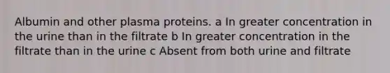 Albumin and other plasma proteins. a In greater concentration in the urine than in the filtrate b In greater concentration in the filtrate than in the urine c Absent from both urine and filtrate