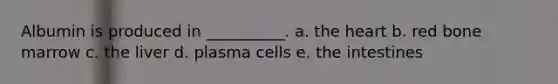 Albumin is produced in __________. a. the heart b. red bone marrow c. the liver d. plasma cells e. the intestines