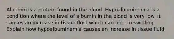 Albumin is a protein found in <a href='https://www.questionai.com/knowledge/k7oXMfj7lk-the-blood' class='anchor-knowledge'>the blood</a>. Hypoalbuminemia is a condition where the level of albumin in the blood is very low. It causes an increase in tissue fluid which can lead to swelling. Explain how hypoalbuminemia causes an increase in tissue fluid