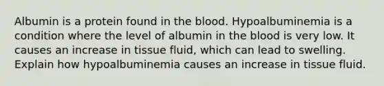 Albumin is a protein found in the blood. Hypoalbuminemia is a condition where the level of albumin in the blood is very low. It causes an increase in tissue fluid, which can lead to swelling. Explain how hypoalbuminemia causes an increase in tissue fluid.