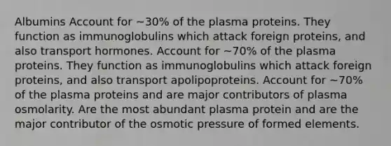 Albumins Account for ~30% of the plasma proteins. They function as immunoglobulins which attack foreign proteins, and also transport hormones. Account for ~70% of the plasma proteins. They function as immunoglobulins which attack foreign proteins, and also transport apolipoproteins. Account for ~70% of the plasma proteins and are major contributors of plasma osmolarity. Are the most abundant plasma protein and are the major contributor of the osmotic pressure of formed elements.