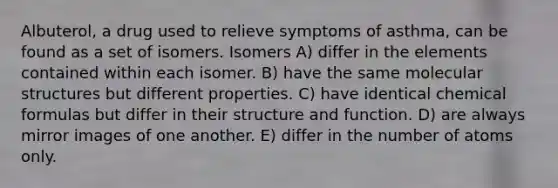 Albuterol, a drug used to relieve symptoms of asthma, can be found as a set of isomers. Isomers A) differ in the elements contained within each isomer. B) have the same molecular structures but different properties. C) have identical chemical formulas but differ in their structure and function. D) are always mirror images of one another. E) differ in the number of atoms only.