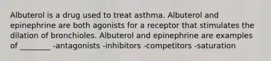 Albuterol is a drug used to treat asthma. Albuterol and epinephrine are both agonists for a receptor that stimulates the dilation of bronchioles. Albuterol and epinephrine are examples of ________ -antagonists -inhibitors -competitors -saturation