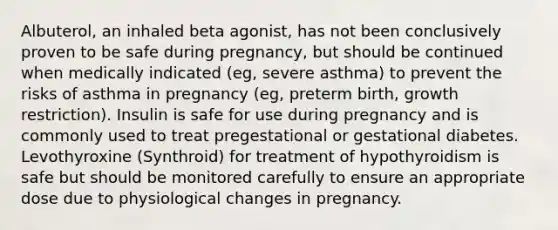 Albuterol, an inhaled beta agonist, has not been conclusively proven to be safe during pregnancy, but should be continued when medically indicated (eg, severe asthma) to prevent the risks of asthma in pregnancy (eg, preterm birth, growth restriction). Insulin is safe for use during pregnancy and is commonly used to treat pregestational or gestational diabetes. Levothyroxine (Synthroid) for treatment of hypothyroidism is safe but should be monitored carefully to ensure an appropriate dose due to physiological changes in pregnancy.