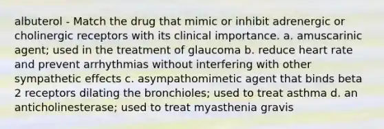 albuterol - Match the drug that mimic or inhibit adrenergic or cholinergic receptors with its clinical importance. a. amuscarinic agent; used in the treatment of glaucoma b. reduce heart rate and prevent arrhythmias without interfering with other sympathetic effects c. asympathomimetic agent that binds beta 2 receptors dilating the bronchioles; used to treat asthma d. an anticholinesterase; used to treat myasthenia gravis