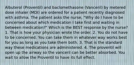 Albuterol (Proventil) and baclomethasone (Vanceril) by metered dose inhaler (MDI) are ordered for a patient recently diagnosed with asthma. The patient asks the nurse, "Why do I have to be concerned about which medication I take first and waiting in between medication?" Which is the BEST response by the nurse? 1. That is how your physician wrote the order. 2. You do not have to be concerned. You can take them in whatever way works best for you as long as you take them both. 3. That is the standard way these medications are administered. 4. The proventil will open up the airway so the vanceril can be better absorbed. You wait to allow the Proventil to have its full effect.