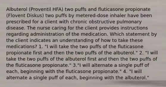 Albuterol (Proventil HFA) two puffs and fluticasone propionate (Flovent Diskus) two puffs by metered-dose inhaler have been prescribed for a client with chronic obstructive pulmonary disease. The nurse caring for the client provides instructions regarding administration of the medication. Which statement by the client indicates an understanding of how to take these medications? 1. "I will take the two puffs of the fluticasone propionate first and then the two puffs of the albuterol." 2. "I will take the two puffs of the albuterol first and then the two puffs of the fluticasone propionate." 3."I will alternate a single puff of each, beginning with the fluticasone propionate." 4. "I will alternate a single puff of each, beginning with the albuterol."