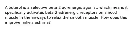 Albuterol is a selective beta-2 adrenergic agonist, which means it specifically activates beta-2 adrenergic receptors on smooth muscle in the airways to relax the smooth muscle. How does this improve mike's asthma?