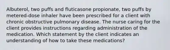 Albuterol, two puffs and fluticasone propionate, two puffs by metered-dose inhaler have been prescribed for a client with chronic obstructive pulmonary disease. The nurse caring for the client provides instructions regarding administration of the medication. Which statement by the client indicates an understanding of how to take these medications?