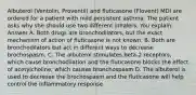 Albuterol (Ventolin, Proventil) and fluticasone (Flovent) MDI are ordered for a patient with mild persistent asthma. The patient asks why she should use two different inhalers. You explain: Answer A. Both drugs are bronchodilators, but the exact mechanism of action of fluticasone is not known. B. Both are bronchodilators but act in different ways to decrease brochospasm. C. The albuterol stimulates beta-2 receptors, which cause bronchodilation and the fluticasone blocks the effect of acetylcholine, which causes bronchospasm D. The albuterol is used to decrease the brochospasm and the fluticasone will help control the inflammatory response