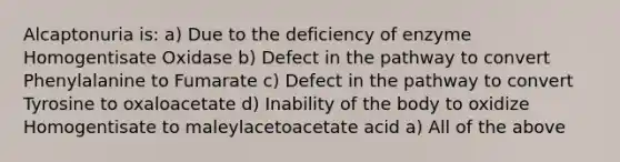 Alcaptonuria is: a) Due to the deficiency of enzyme Homogentisate Oxidase b) Defect in the pathway to convert Phenylalanine to Fumarate c) Defect in the pathway to convert Tyrosine to oxaloacetate d) Inability of the body to oxidize Homogentisate to maleylacetoacetate acid a) All of the above