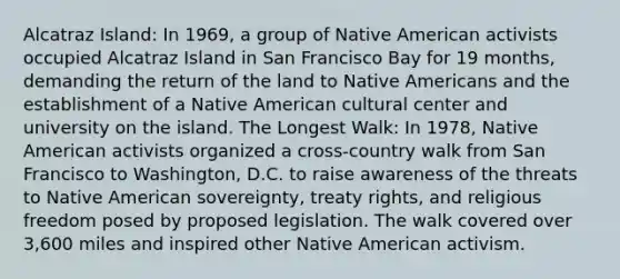 Alcatraz Island: In 1969, a group of Native American activists occupied Alcatraz Island in San Francisco Bay for 19 months, demanding the return of the land to Native Americans and the establishment of a Native American cultural center and university on the island. The Longest Walk: In 1978, Native American activists organized a cross-country walk from San Francisco to Washington, D.C. to raise awareness of the threats to Native American sovereignty, treaty rights, and religious freedom posed by proposed legislation. The walk covered over 3,600 miles and inspired other Native American activism.