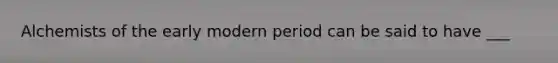 Alchemists of the early modern period can be said to have ___