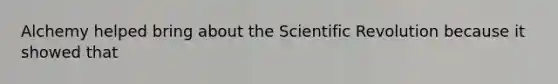 Alchemy helped bring about the Scientific Revolution because it showed that