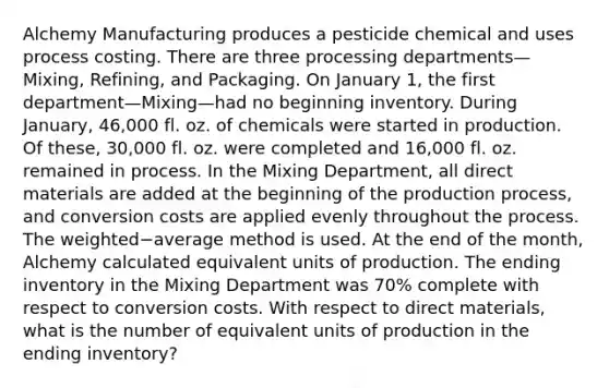 Alchemy Manufacturing produces a pesticide chemical and uses process costing. There are three processing departments—​Mixing, ​Refining, and Packaging. On January​ 1, the first department—Mixing—had no beginning inventory. During​ January, 46,000 fl. oz. of chemicals were started in production. Of​ these, 30,000 fl. oz. were completed and 16,000 fl. oz. remained in process. In the Mixing​ Department, all direct materials are added at the beginning of the production​ process, and conversion costs are applied evenly throughout the process. The weighted−average method is used. At the end of the​ month, Alchemy calculated equivalent units of production. The ending inventory in the Mixing Department was 70​% complete with respect to conversion costs. With respect to direct​ materials, what is the number of equivalent units of production in the ending​ inventory?