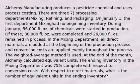 Alchemy Manufacturing produces a pesticide chemical and uses process costing. There are three 7) processing departmentsMixing, Refining, and Packaging. On January 1, the first department Mixinghad no beginning inventory. During January, 56,000 fl. oz. of chemicals were started in production. Of these, 30,000 fl. oz. were completed and 26,000 fl. oz. remained in process. In the Mixing Department, all direct materials are added at the beginning of the production process, and conversion costs are applied evenly throughout the process. The weighted-average method is used. At the end of the month, Alchemy calculated equivalent units. The ending inventory in the Mixing Department was 75% complete with respect to conversion costs. With respect to direct materials, what is the number of equivalent units in the ending inventory?