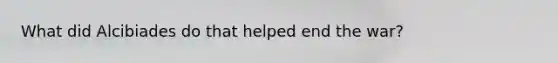 What did Alcibiades do that helped end the war?