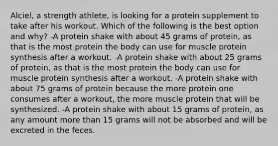 Alciel, a strength athlete, is looking for a protein supplement to take after his workout. Which of the following is the best option and why? -A protein shake with about 45 grams of protein, as that is the most protein the body can use for muscle protein synthesis after a workout. -A protein shake with about 25 grams of protein, as that is the most protein the body can use for muscle protein synthesis after a workout. -A protein shake with about 75 grams of protein because the more protein one consumes after a workout, the more muscle protein that will be synthesized. -A protein shake with about 15 grams of protein, as any amount more than 15 grams will not be absorbed and will be excreted in the feces.