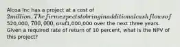 Alcoa Inc has a project at a cost of 2 million. The firm expects to bring in additional cash flows of520,000, 700,000, and1,000,000 over the next three years. Given a required rate of return of 10 percent, what is the NPV of this project?