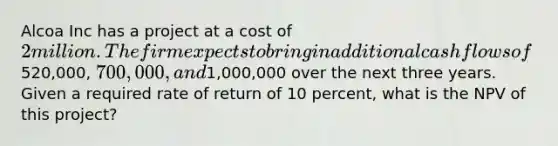 Alcoa Inc has a project at a cost of 2 million. The firm expects to bring in additional cash flows of520,000, 700,000, and1,000,000 over the next three years. Given a required rate of return of 10 percent, what is the NPV of this project?