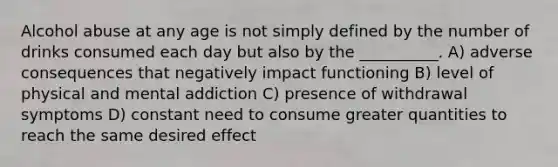 Alcohol abuse at any age is not simply defined by the number of drinks consumed each day but also by the __________. A) adverse consequences that negatively impact functioning B) level of physical and mental addiction C) presence of withdrawal symptoms D) constant need to consume greater quantities to reach the same desired effect