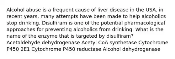 Alcohol abuse is a frequent cause of liver disease in the USA. in recent years, many attempts have been made to help alcoholics stop drinking. Disulfiram is one of the potential pharmacological approaches for preventing alcoholics from drinking. What is the name of the enzyme that is targeted by disulfiram? Acetaldehyde dehydrogenase Acetyl CoA synthetase Cytochrome P450 2E1 Cytochrome P450 reductase Alcohol dehydrogenase