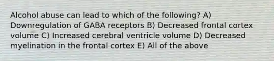 Alcohol abuse can lead to which of the following? A) Downregulation of GABA receptors B) Decreased frontal cortex volume C) Increased cerebral ventricle volume D) Decreased myelination in the frontal cortex E) All of the above