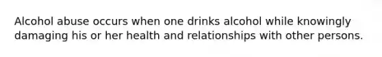 Alcohol abuse occurs when one drinks alcohol while knowingly damaging his or her health and relationships with other persons.