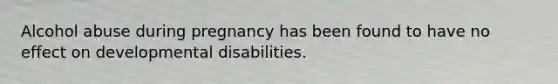 Alcohol abuse during pregnancy has been found to have no effect on developmental disabilities.