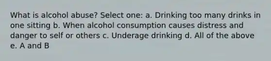 What is alcohol abuse? Select one: a. Drinking too many drinks in one sitting b. When alcohol consumption causes distress and danger to self or others c. Underage drinking d. All of the above e. A and B