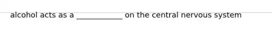 alcohol acts as a ____________ on the central nervous system