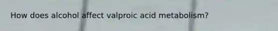 How does alcohol affect valproic acid metabolism?