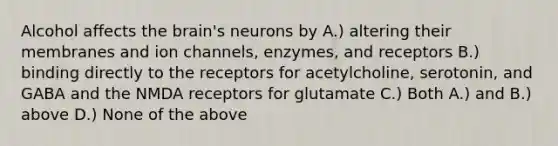 Alcohol affects the brain's neurons by A.) altering their membranes and ion channels, enzymes, and receptors B.) binding directly to the receptors for acetylcholine, serotonin, and GABA and the NMDA receptors for glutamate C.) Both A.) and B.) above D.) None of the above