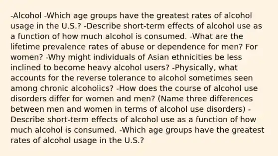 -Alcohol -Which age groups have the greatest rates of alcohol usage in the U.S.? -Describe short-term effects of alcohol use as a function of how much alcohol is consumed. -What are the lifetime prevalence rates of abuse or dependence for men? For women? -Why might individuals of Asian ethnicities be less inclined to become heavy alcohol users? -Physically, what accounts for the reverse tolerance to alcohol sometimes seen among chronic alcoholics? -How does the course of alcohol use disorders differ for women and men? (Name three differences between men and women in terms of alcohol use disorders) -Describe short-term effects of alcohol use as a function of how much alcohol is consumed. -Which age groups have the greatest rates of alcohol usage in the U.S.?