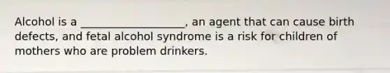 Alcohol is a ___________________, an agent that can cause birth defects, and fetal alcohol syndrome is a risk for children of mothers who are problem drinkers.