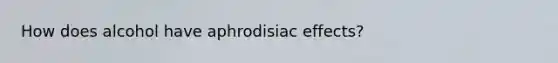 How does alcohol have aphrodisiac effects?