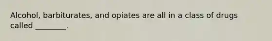 Alcohol, barbiturates, and opiates are all in a class of drugs called ________.