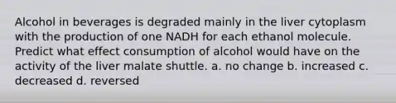 Alcohol in beverages is degraded mainly in the liver cytoplasm with the production of one NADH for each ethanol molecule. Predict what effect consumption of alcohol would have on the activity of the liver malate shuttle. a. no change b. increased c. decreased d. reversed