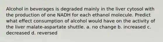 Alcohol in beverages is degraded mainly in the liver cytosol with the production of one NADH for each ethanol molecule. Predict what effect consumption of alcohol would have on the activity of the liver malate-aspartate shuttle. a. no change b. increased c. decreased d. reversed