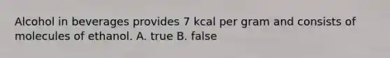 Alcohol in beverages provides 7 kcal per gram and consists of molecules of ethanol. A. true B. false