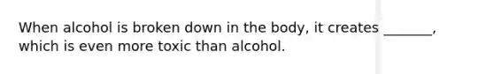 When alcohol is broken down in the body, it creates _______, which is even more toxic than alcohol.