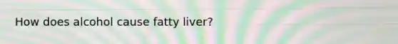 How does alcohol cause fatty liver?