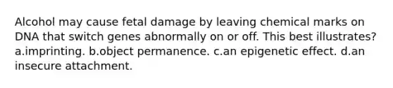 Alcohol may cause fetal damage by leaving chemical marks on DNA that switch genes abnormally on or off. This best illustrates? a.imprinting. b.object permanence. c.an epigenetic effect. d.an insecure attachment.