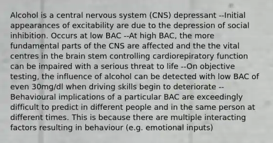 Alcohol is a central nervous system (CNS) depressant --Initial appearances of excitability are due to the depression of social inhibition. Occurs at low BAC --At high BAC, the more fundamental parts of the CNS are affected and the the vital centres in the brain stem controlling cardiorepiratory function can be impaired with a serious threat to life --On objective testing, the influence of alcohol can be detected with low BAC of even 30mg/dl when driving skills begin to deteriorate --Behavioural implications of a particular BAC are exceedingly difficult to predict in different people and in the same person at different times. This is because there are multiple interacting factors resulting in behaviour (e.g. emotional inputs)