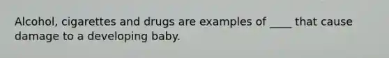 Alcohol, cigarettes and drugs are examples of ____ that cause damage to a developing baby.